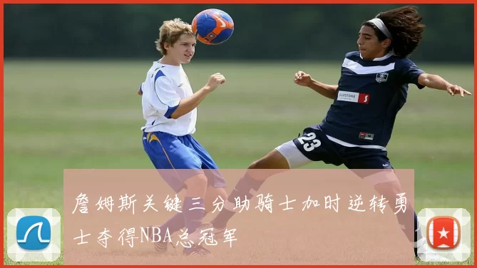 詹姆斯关键三分助骑士加时逆转勇士夺得NBA总冠军