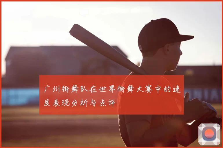 广州街舞队在世界街舞大赛中的速度表现分析与点评