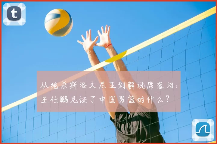 从绝杀斯洛文尼亚到解说席落泪，王仕鹏见证了中国男篮的什么？