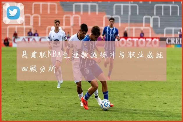 易建联NBA生涯数据统计与职业成就回顾分析