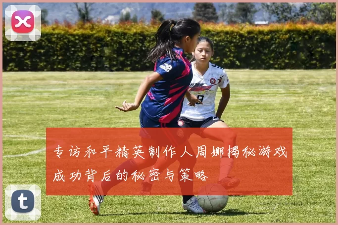 专访和平精英制作人周娜揭秘游戏成功背后的秘密与策略