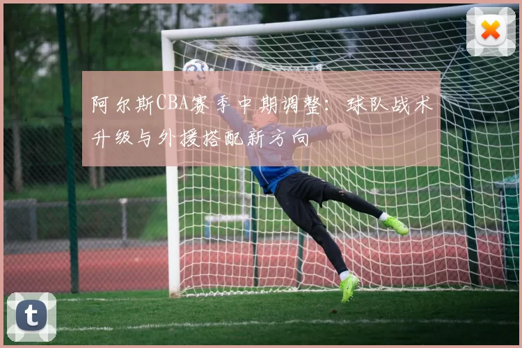 阿尔斯CBA赛季中期调整：球队战术升级与外援搭配新方向
