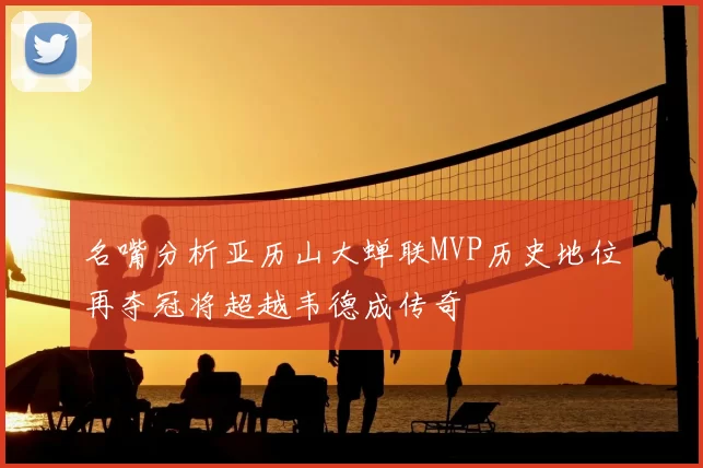 名嘴分析亚历山大蝉联MVP历史地位再夺冠将超越韦德成传奇