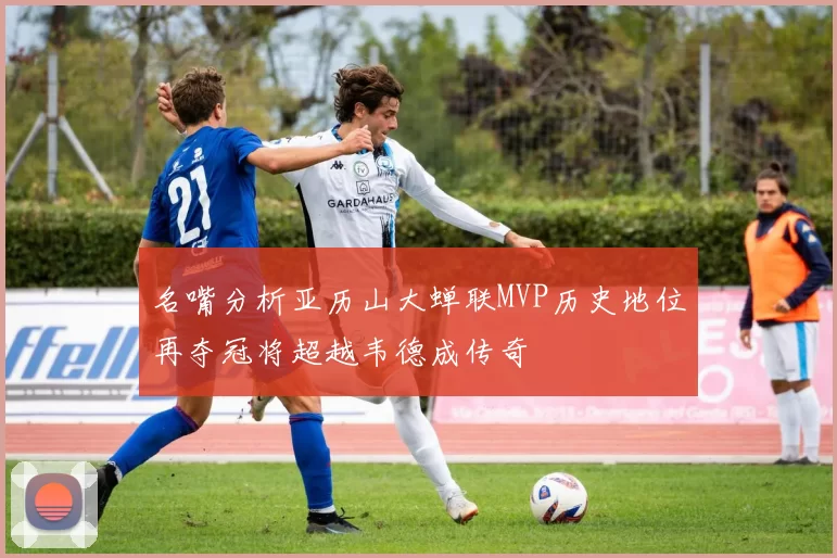 名嘴分析亚历山大蝉联MVP历史地位再夺冠将超越韦德成传奇