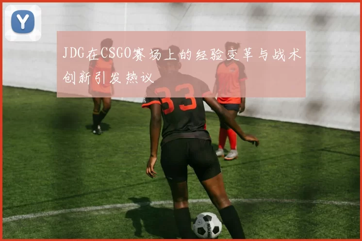 JDG在CSGO赛场上的经验变革与战术创新引发热议