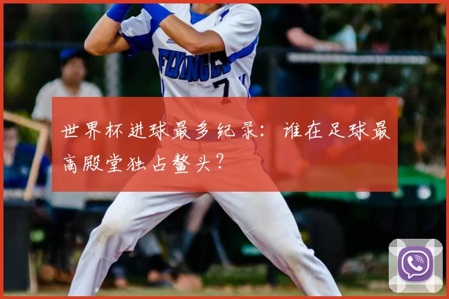 世界杯进球最多纪录:谁在足球最高殿堂独占鳌头?