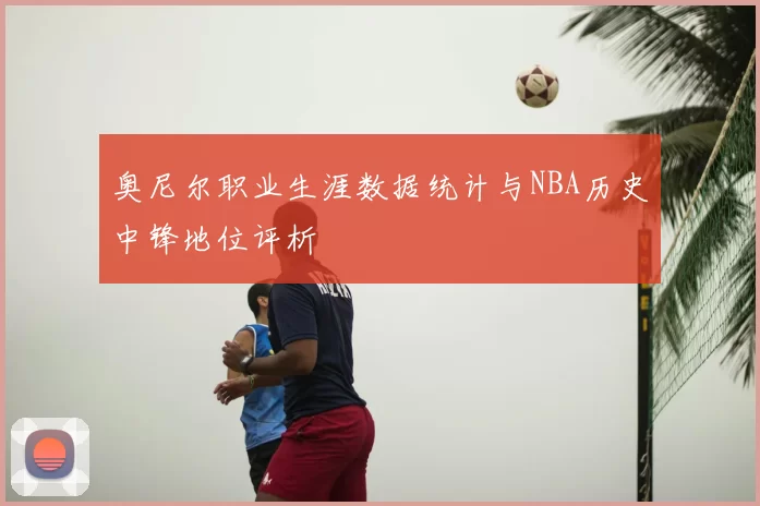 奥尼尔职业生涯数据统计与NBA历史中锋地位评析
