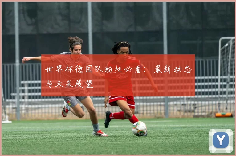世界杯德国队粉丝必看:最新动态与未来展望