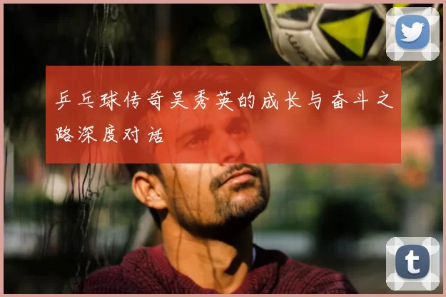乒乓球传奇吴秀英的成长与奋斗之路深度对话