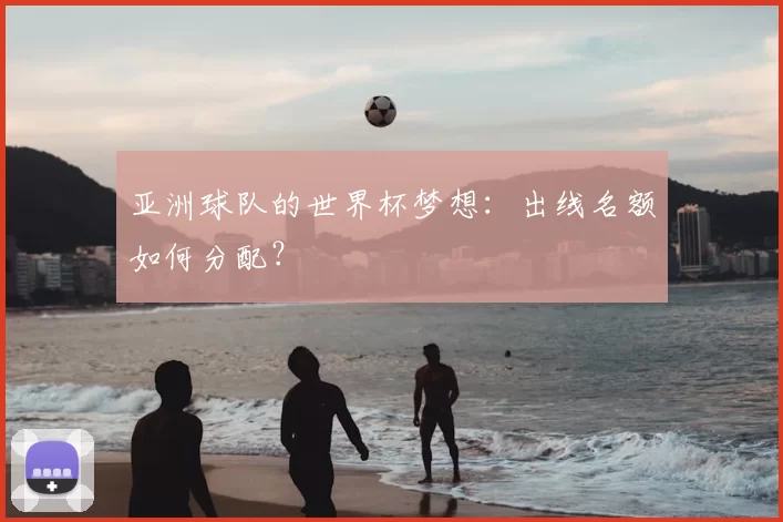 亚洲球队的世界杯梦想:出线名额如何分配?