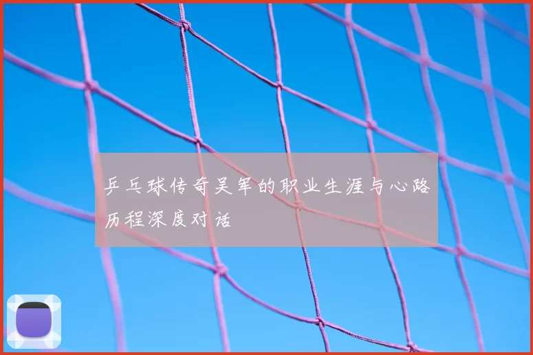 乒乓球传奇吴军的职业生涯与心路历程深度对话