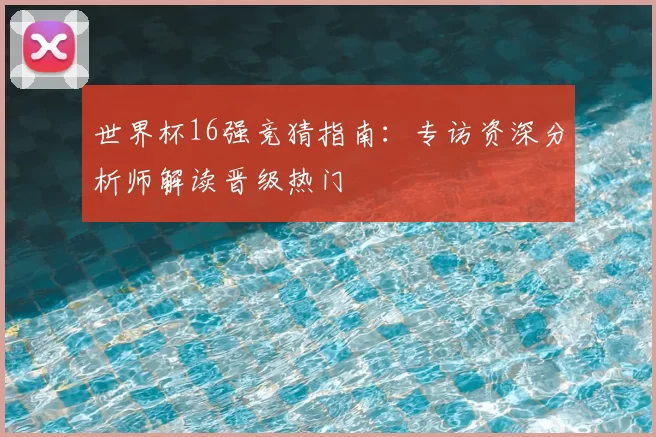 世界杯16强竞猜指南:专访资深分析师解读晋级热门