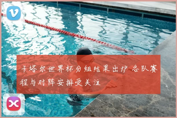 卡塔尔世界杯分组结果出炉 各队赛程与对阵安排受关注