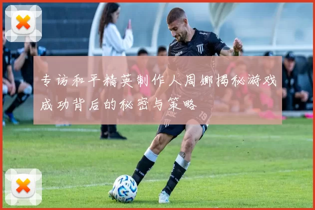 专访和平精英制作人周娜揭秘游戏成功背后的秘密与策略