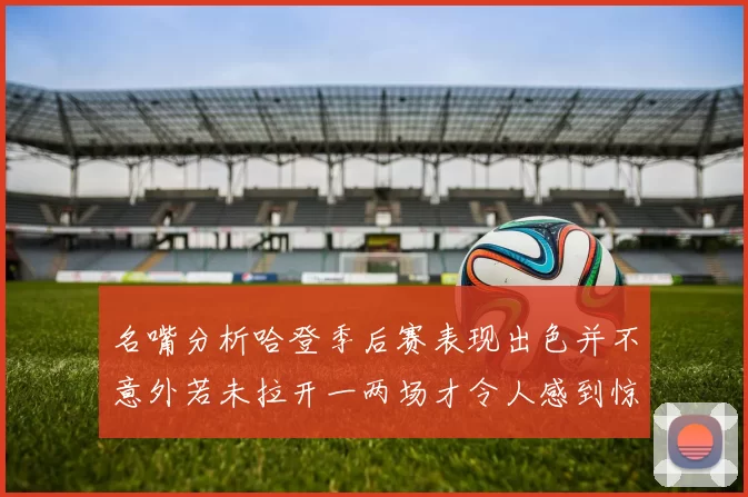 名嘴分析哈登季后赛表现出色并不意外若未拉开一两场才令人感到惊讶