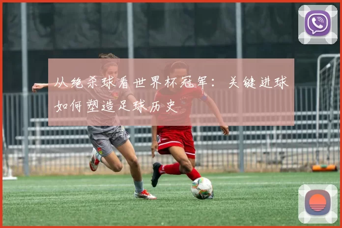 从绝杀球看世界杯冠军：关键进球如何塑造足球历史
