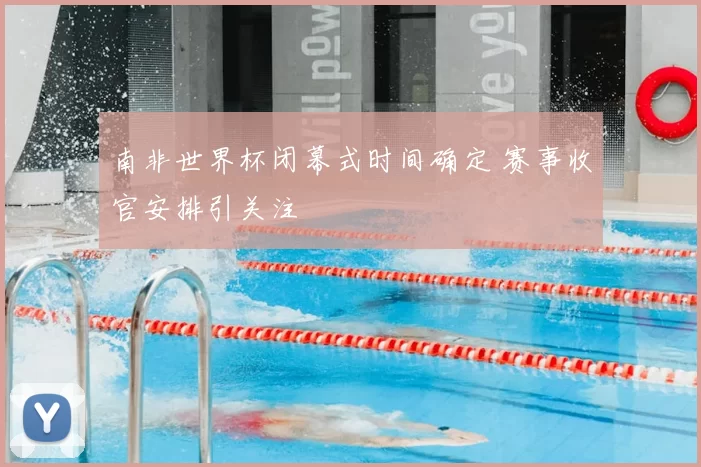 南非世界杯闭幕式时间确定 赛事收官安排引关注