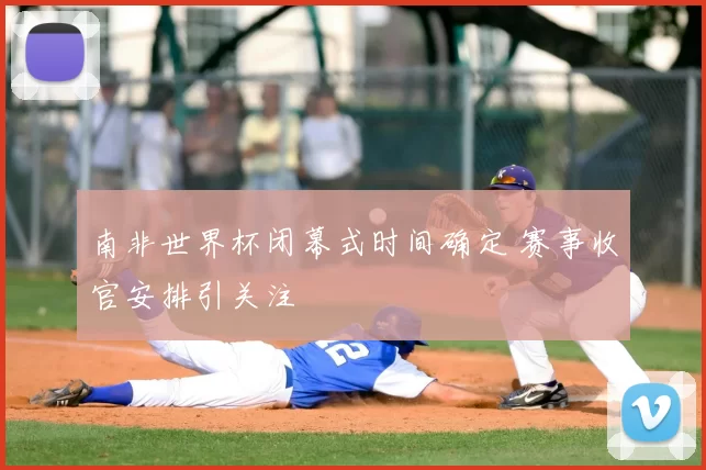 南非世界杯闭幕式时间确定 赛事收官安排引关注