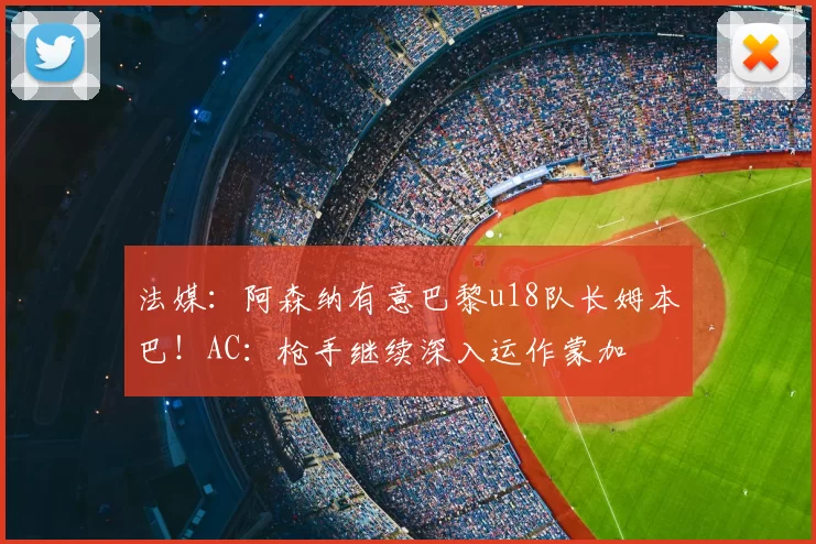 法媒：阿森纳有意巴黎u18队长姆本巴！AC：枪手继续深入运作蒙加