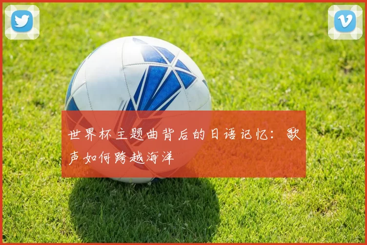 世界杯主题曲背后的日语记忆:歌声如何跨越海洋