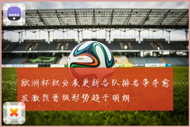 欧洲杯积分表更新各队排名争夺愈发激烈晋级形势趋于明朗