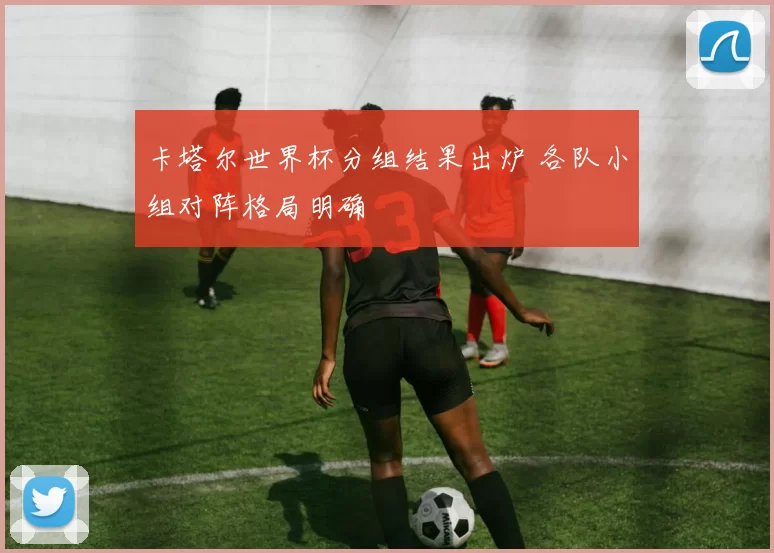 卡塔尔世界杯分组结果出炉 各队小组对阵格局明确