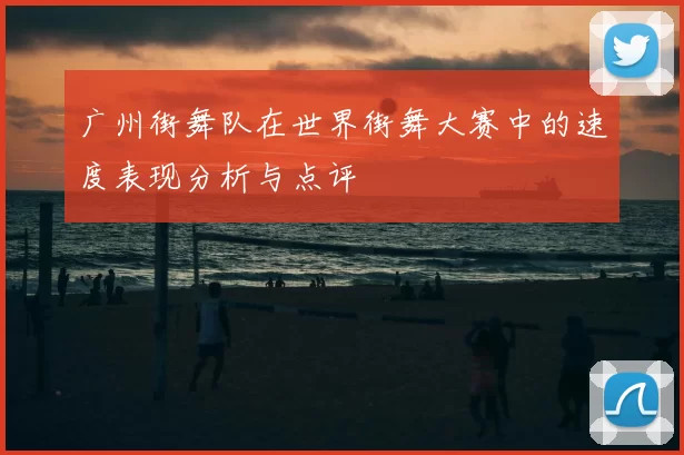 广州街舞队在世界街舞大赛中的速度表现分析与点评