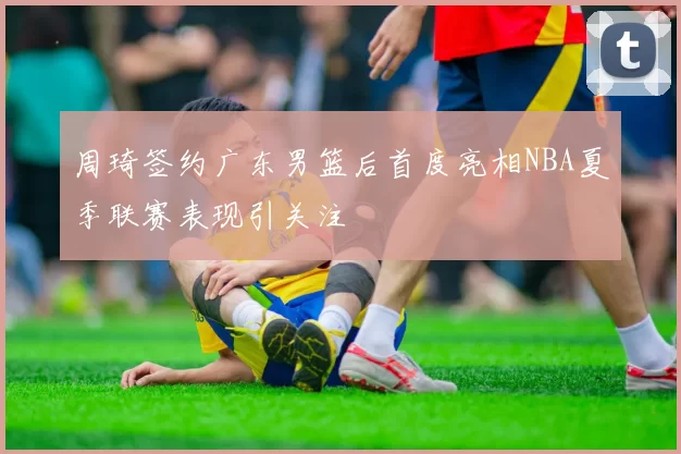 周琦签约广东男篮后首度亮相NBA夏季联赛表现引关注