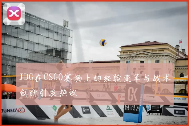 JDG在CSGO赛场上的经验变革与战术创新引发热议
