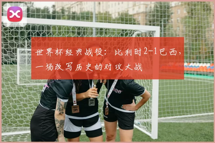 世界杯经典战役:比利时2-1巴西,一场改写历史的对攻大战