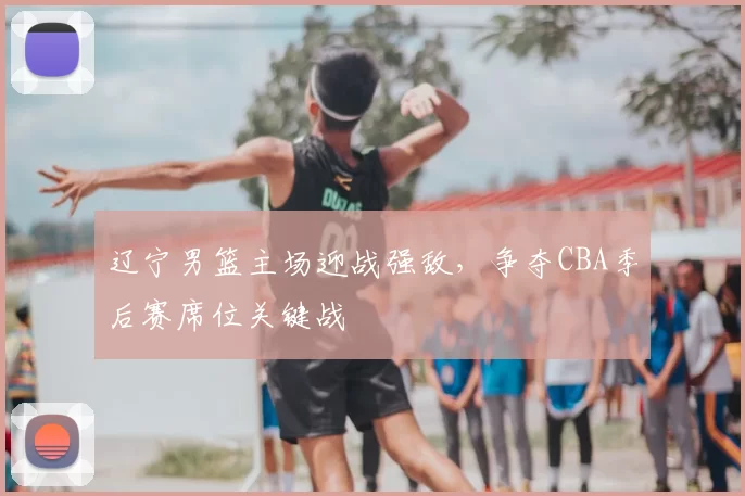 辽宁男篮主场迎战强敌，争夺CBA季后赛席位关键战