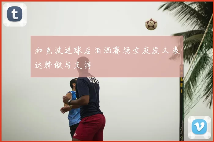 加克波进球后泪洒赛场女友发文表达骄傲与支持