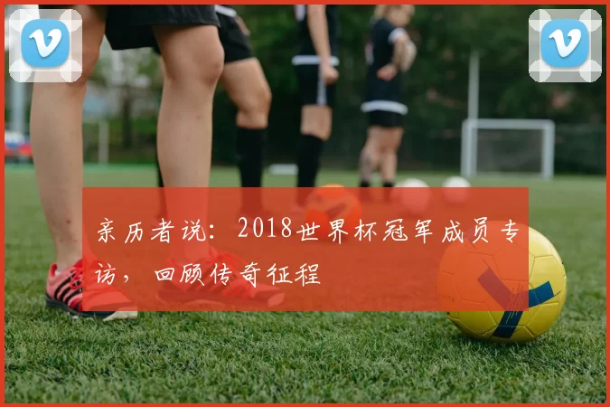 亲历者说:2018世界杯冠军成员专访,回顾传奇征程