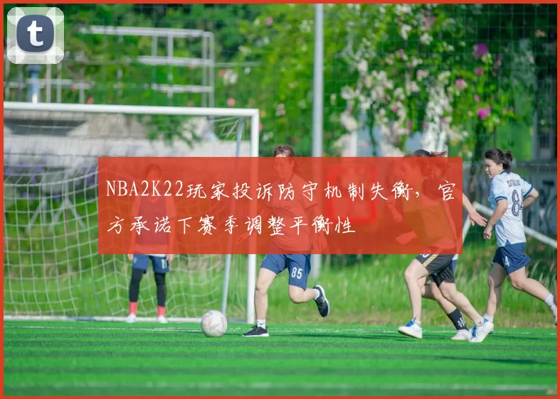 NBA2K22玩家投诉防守机制失衡,官方承诺下赛季调整平衡性