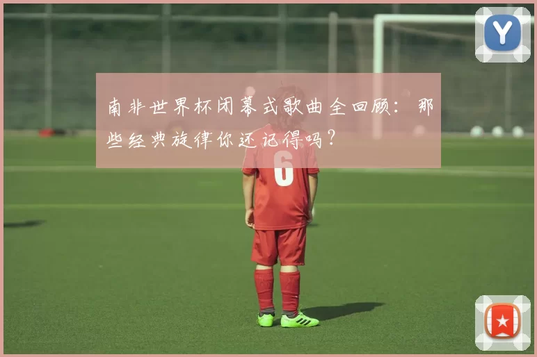 南非世界杯闭幕式歌曲全回顾：那些经典旋律你还记得吗？