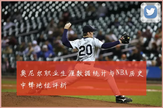 奥尼尔职业生涯数据统计与NBA历史中锋地位评析