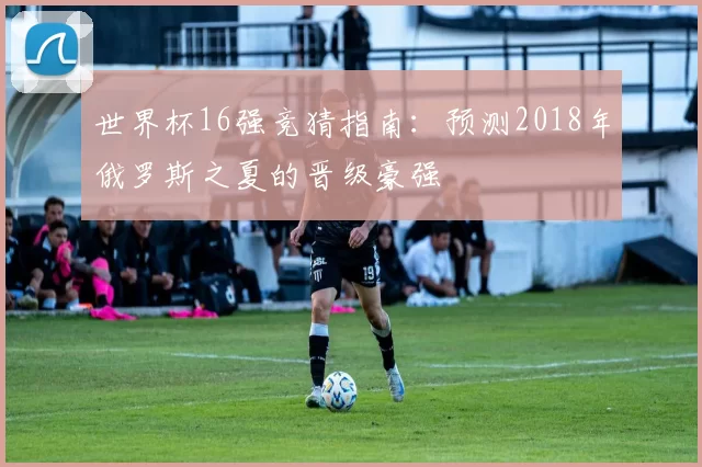 世界杯16强竞猜指南:预测2018年俄罗斯之夏的晋级豪强