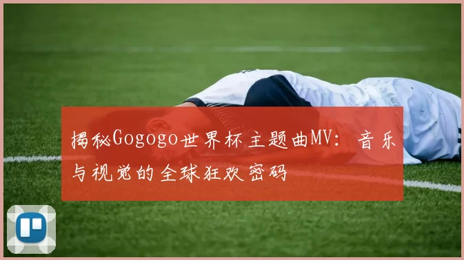 揭秘Gogogo世界杯主题曲MV:音乐与视觉的全球狂欢密码