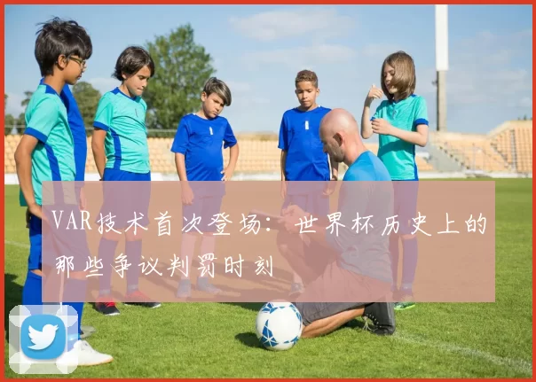 VAR技术首次登场:世界杯历史上的那些争议判罚时刻