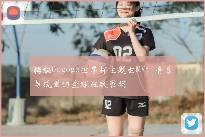 揭秘Gogogo世界杯主题曲MV:音乐与视觉的全球狂欢密码