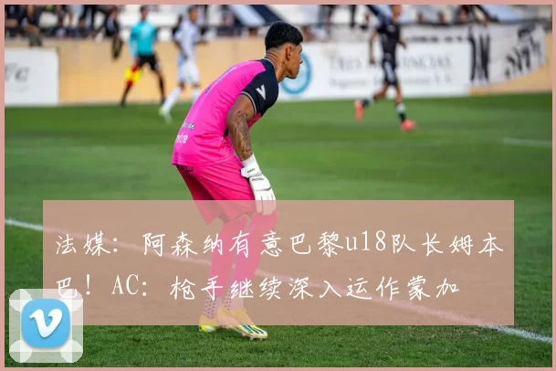法媒：阿森纳有意巴黎u18队长姆本巴！AC：枪手继续深入运作蒙加