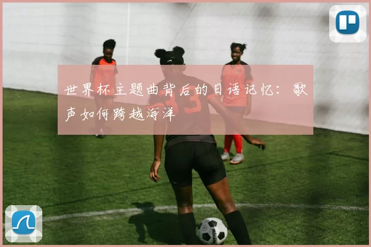 世界杯主题曲背后的日语记忆:歌声如何跨越海洋
