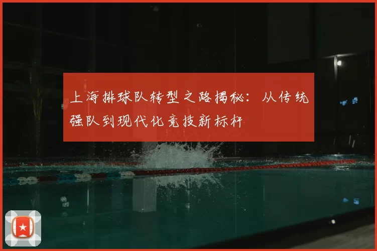 上海排球队转型之路揭秘:从传统强队到现代化竞技新标杆
