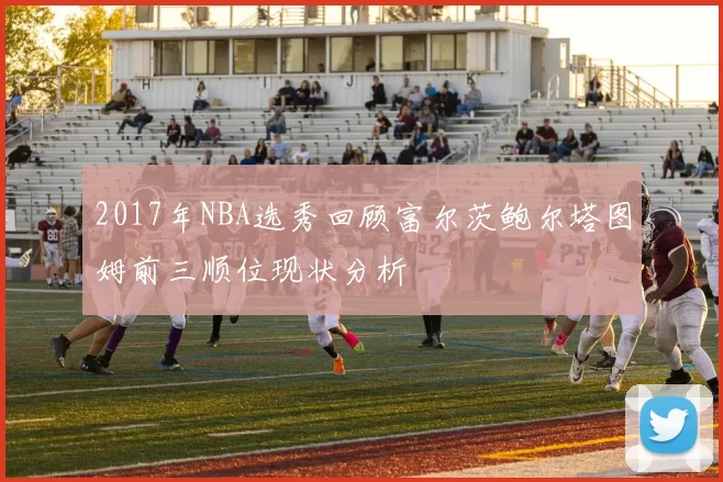 2017年NBA选秀回顾富尔茨鲍尔塔图姆前三顺位现状分析