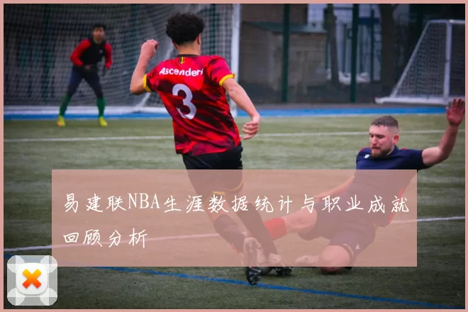 易建联NBA生涯数据统计与职业成就回顾分析