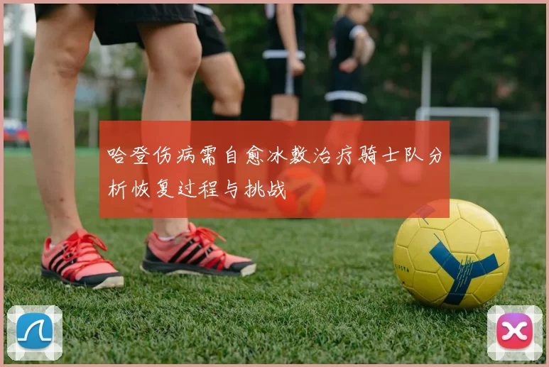 哈登伤病需自愈冰敷治疗骑士队分析恢复过程与挑战