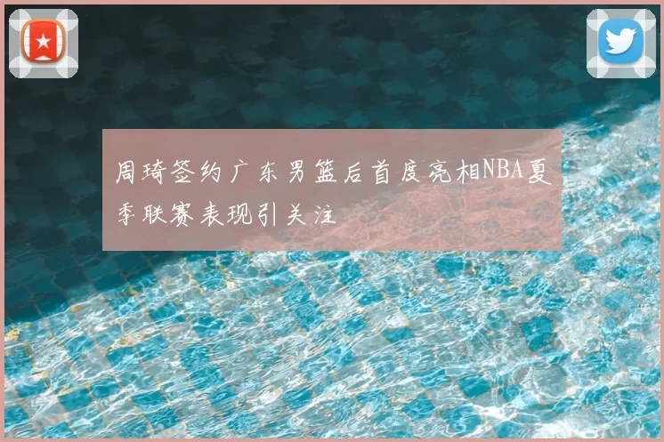 周琦签约广东男篮后首度亮相NBA夏季联赛表现引关注