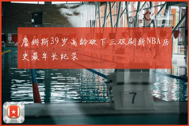 詹姆斯39岁高龄砍下三双刷新NBA历史最年长纪录