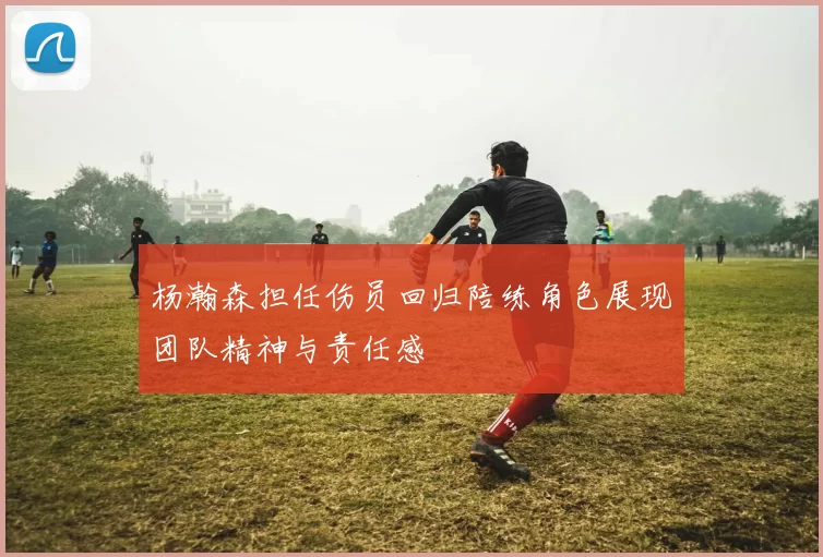 杨瀚森担任伤员回归陪练角色展现团队精神与责任感