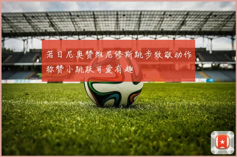 若日尼奥赞维尼修斯跳步致敬动作称赞小跳跃可爱有趣